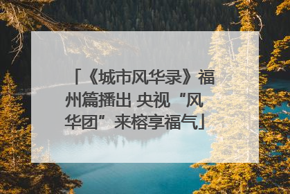 《城市风华录》福州篇播出 央视“风华团”来榕享福气