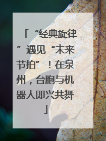 “经典旋律”遇见“未来节拍”！在泉州，台胞与机器人即兴共舞