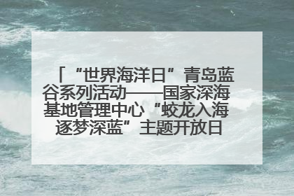 “世界海洋日”青岛蓝谷系列活动——国家深海基地管理中心“蛟龙入海 逐梦深蓝”主题开放日活动成功举办