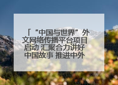 “中国与世界”外文网络传播平台项目启动 汇聚合力讲好中国故事 推进中外文明交流互鉴