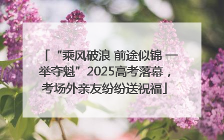 “乘风破浪 前途似锦 一举夺魁”2025高考落幕，考场外亲友纷纷送祝福