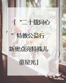 “二十载同心”特教公益行 新奥点亮特殊儿童星光