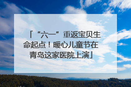 “六一”重返宝贝生命起点！暖心儿童节在青岛这家医院上演