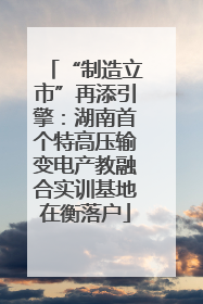 “制造立市”再添引擎：湖南首个特高压输变电产教融合实训基地在衡落户