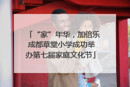 “家”年华，加倍乐 成都草堂小学成功举办第七届家庭文化节