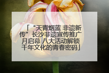 “天青烟蓝 非遗新传”长沙非遗宣传推广月启幕 八大活动解锁千年文化的青春密码