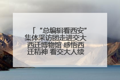 “总编辑看西安”集体采访团走进交大西迁博物馆 感悟西迁精神 看交大人续写爱国奋斗新篇章