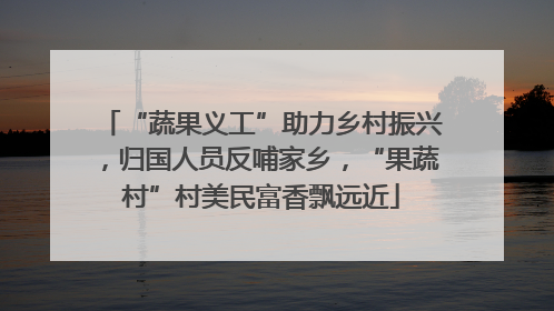“蔬果义工”助力乡村振兴，归国人员反哺家乡，“果蔬村”村美民富香飘远近