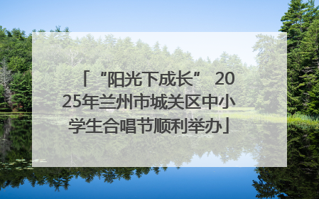“阳光下成长” 2025年兰州市城关区中小学生合唱节顺利举办