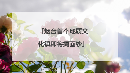 烟台首个地质文化镇即将揭面纱