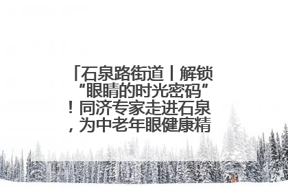 石泉路街道丨解锁“眼睛的时光密码”！同济专家走进石泉，为中老年眼健康精准“护航”