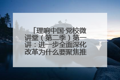 理响中国·党校微讲堂（第二季）第一讲：进一步全面深化改革为什么要聚焦推进中国式现代化