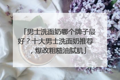 男士洗面奶哪个牌子最好？十大男士洗面奶推荐，爆改粗糙油腻肌