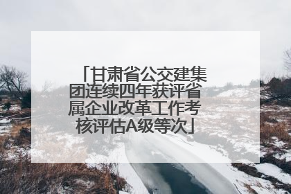 甘肃省公交建集团连续四年获评省属企业改革工作考核评估A级等次