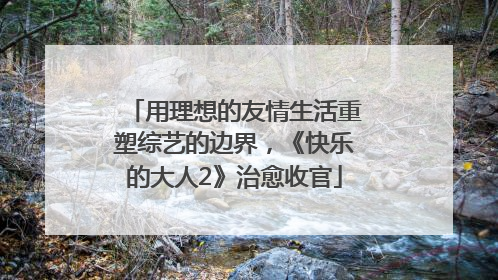 用理想的友情生活重塑综艺的边界，《快乐的大人2》治愈收官
