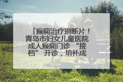 癫痫治疗别断片！青岛市妇女儿童医院成人癫痫门诊 “接档” 开诊，填补成年延续治疗空白
