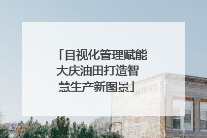 目视化管理赋能 大庆油田打造智慧生产新图景