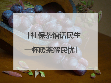 社保茶馆话民生 一杯暖茶解民忧