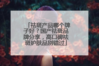 祛斑产品哪个牌子好？国产祛斑品牌分享，高口碑祛斑护肤品别错过