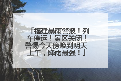 福建暴雨警报！列车停运！景区关闭！警惕今天傍晚到明天上午，降雨最强！