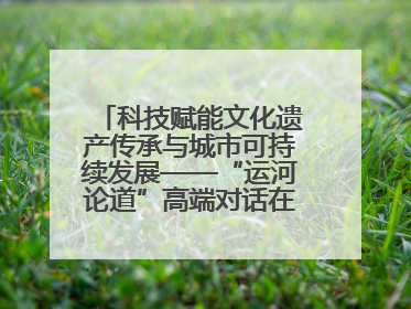 科技赋能文化遗产传承与城市可持续发展——“运河论道”高端对话在京举办