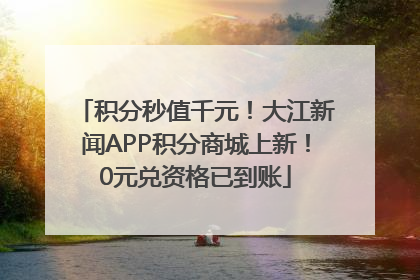 积分秒值千元！大江新闻APP积分商城上新！0元兑资格已到账