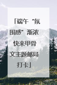 端午“氛围感”渐浓 快来甲骨文主题邮局打卡