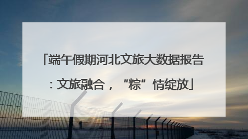 端午假期河北文旅大数据报告：文旅融合，“粽”情绽放