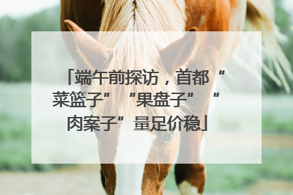 端午前探访，首都“菜篮子”“果盘子”“肉案子”量足价稳