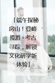 端午探秘房山！登峰揽胜+考古寻踪，解锁文化研学新体验