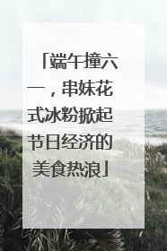 端午撞六一，串妹花式冰粉掀起节日经济的美食热浪