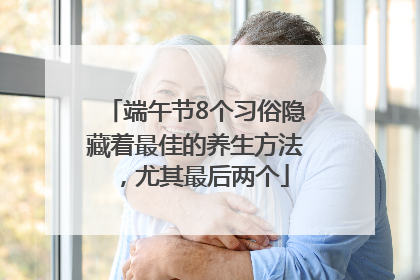 端午节8个习俗隐藏着最佳的养生方法，尤其最后两个