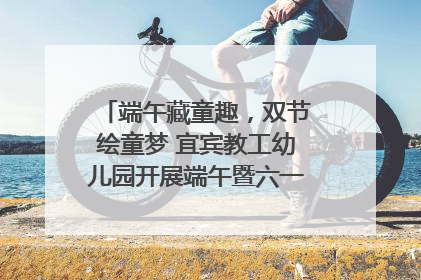 端午藏童趣，双节绘童梦 宜宾教工幼儿园开展端午暨六一亲子游园活动