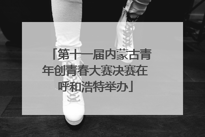第十一届内蒙古青年创青春大赛决赛在呼和浩特举办