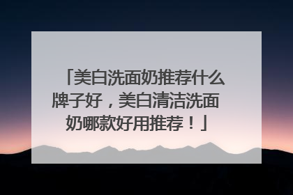 美白洗面奶推荐什么牌子好，美白清洁洗面奶哪款好用推荐！