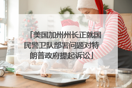 美国加州州长正就国民警卫队部署问题对特朗普政府提起诉讼