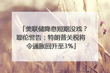 美联储降息短期没戏？耶伦警告：特朗普关税将令通胀回升至3%