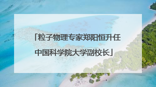 粒子物理专家郑阳恒升任中国科学院大学副校长