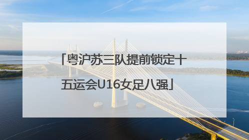粤沪苏三队提前锁定十五运会U16女足八强