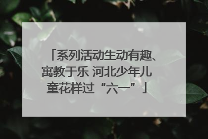 系列活动生动有趣、寓教于乐 河北少年儿童花样过“六一”