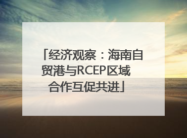经济观察：海南自贸港与RCEP区域合作互促共进