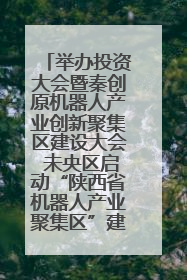 举办投资大会暨秦创原机器人产业创新聚集区建设大会 未央区启动“陕西省机器人产业聚集区”建设