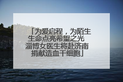 为爱启程，为陌生生命点亮希望之光 淄博女医生将赴济南捐献造血干细胞