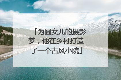 为圆女儿的摄影梦，他在乡村打造了一个古风小院