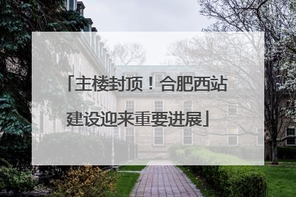 主楼封顶！合肥西站建设迎来重要进展