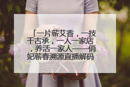 一片蕲艾香，一技千古承，一人一家店，养活一家人——俏妃蕲春溯源直播解码中医养生文化传承
