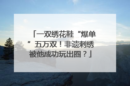一双绣花鞋“爆单”五万双！非遗刺绣被他成功玩出圈？
