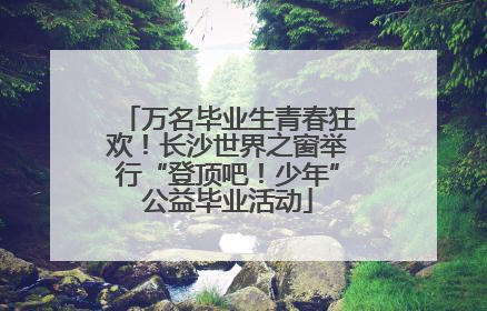 万名毕业生青春狂欢！长沙世界之窗举行“登顶吧！少年”公益毕业活动
