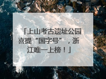 上山考古遗址公园喜提“国字号”，浙江唯一上榜！