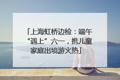 上海虹桥边检：端午“遇上”六一，携儿童家庭出境游火热